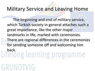 Military Service and Leaving Home
    The beginning and end of military service,
which Turkish society in general attaches such a
great importance, like the other major
landmarks in life, marked with ceremonies.
There are regional differences in the ceremonies
for sending someone off and welcoming him
back.
 