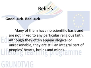 Beliefs
Good Luck- Bad Luck

     Many of them have no scientific basis and
 are not linked to any particular religious faith.
 Although they often appear illogical or
 unreasonable, they are still an integral part of
 peoples’ hearts, brains and minds.
 