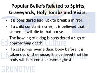 Popular Beliefs Related to Spirits,
 Graveyards, Holy Tombs and Visits:
- It is considered bad luck to break a mirror.
- If a child constantly cries, it is believed that
  someone will die in that house.
- The howling of a dog is considered a sign of
  approaching death.
- If a cat jumps over a dead body before it is
  taken out of the house, it is believed that the
  body will become a fearsome ghost.
 