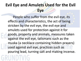 Evil Eye and Amulets Used for the Evil
                Eye
     People who suffer from the evil eye, its
 effects and characteristics, the act of being
 stricken by the evil eye, the evil eye and
 amulets used for protection against it for
 goods, property and animals, measures taken
 against the evil eye, talismans such as the
 muska (a necklace containing hidden prayers)
 used against evil eye, practices such as
 pouring lead, turning salt and making incense.
 