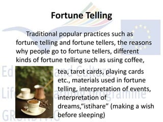Fortune Telling
    Traditional popular practices such as
fortune telling and fortune tellers, the reasons
why people go to fortune tellers, different
kinds of fortune telling such as using coffee,
              tea, tarot cards, playing cards
              etc., materials used in fortune
              telling, interpretation of events,
              interpretation of
              dreams,“istihare” (making a wish
              before sleeping)
 