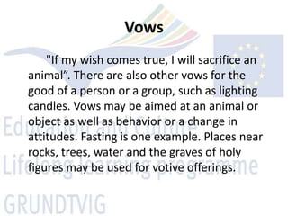 Vows
    "If my wish comes true, I will sacrifice an
animal”. There are also other vows for the
good of a person or a group, such as lighting
candles. Vows may be aimed at an animal or
object as well as behavior or a change in
attitudes. Fasting is one example. Places near
rocks, trees, water and the graves of holy
figures may be used for votive offerings.
 