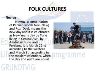FOLK CULTURES
Nevruz
       Nevruz, a combination
  of Persian words Nev (New)
  and Ruz (Day), means the
  new day and it is celebrated
  as New Year's day by Turks
  living in Central Asia, by
  Anatolian Turks and
  Persians. It is March 22nd
  according to the western
  and March 9th according to
  the moslem calendars, when
  the day and night are equal.
 