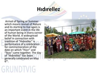 Hıdırellez
 Arrival of Spring or Summer
which means revival of Nature
and its starting to live again is
an important event in the life
of human being in every corner
of the World. A widespread
belief in connection with
tradition of “Hıdırellez” is
performance of a celebration
for commemoration of the
date on which “Hızır” and
“İlyas” came together. The day
of “Hıdırellez” has been
generally celebrated on May
6th.
 
