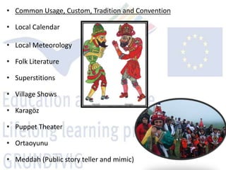 • Common Usage, Custom, Tradition and Convention

• Local Calendar

• Local Meteorology

• Folk Literature

• Superstitions

• Village Shows

• Karagöz

• Puppet Theater

• Ortaoyunu

• Meddah (Public story teller and mimic)
 