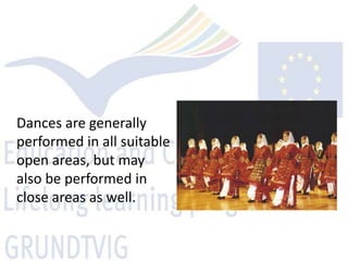 Dances are generally
performed in all suitable
open areas, but may
also be performed in
close areas as well.
 