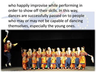 who happily improvise while performing in
order to show off their skills. In this way,
dances are successfully passed on to people
who may or may not be capable of dancing
themselves, especially the young ones.
 