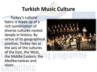 Turkish Music Culture
    Turkey’s cultural
fabric is made up of a
rich combination of
diverse cultures rooted
deeply in history. By
virtue of its geographical
position, Turkey lies at
the axis of the cultures
of the East, the West,
the Middle Eastern, the
Mediterranean and
Islam.
 