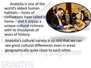 Anatolia is one of the
world’s oldest human
habitats – hosts of
civilizations have called it
home – and it enjoys a
unique cultural richness
with its thousands of
years of history.
Anatolia’s cultural variety is so rich that we can
see great cultural differences even in areas
geographically quite close to each other.
 