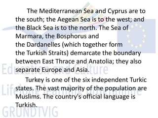 The Mediterranean Sea and Cyprus are to
the south; the Aegean Sea is to the west; and
the Black Sea is to the north. The Sea of
Marmara, the Bosphorus and
the Dardanelles (which together form
the Turkish Straits) demarcate the boundary
between East Thrace and Anatolia; they also
separate Europe and Asia.
    Turkey is one of the six independent Turkic
states. The vast majority of the population are
Muslims. The country's official language is
Turkish.
 