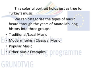 This colorful portrait holds just as true for
    Turkey’s music.
        We can categorize the types of music
    heard through the years of Anatolia’s long
    history into three groups:
•   Traditional/Local Music
•   Modern Turkish Classical Music
•   Popular Music
•   Other Music Examples
 
