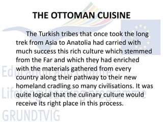 THE OTTOMAN CUISINE
    The Turkish tribes that once took the long
trek from Asia to Anatolia had carried with
much success this rich culture which stemmed
from the Far and which they had enriched
with the materials gathered from every
country along their pathway to their new
homeland cradling so many civilisations. It was
quite logical that the culinary culture would
receive its right place in this process.
 