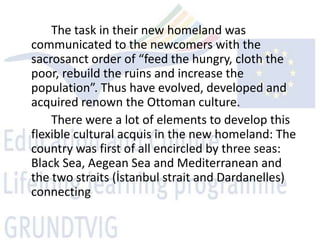 The task in their new homeland was
communicated to the newcomers with the
sacrosanct order of “feed the hungry, cloth the
poor, rebuild the ruins and increase the
population”. Thus have evolved, developed and
acquired renown the Ottoman culture.
    There were a lot of elements to develop this
flexible cultural acquis in the new homeland: The
country was first of all encircled by three seas:
Black Sea, Aegean Sea and Mediterranean and
the two straits (İstanbul strait and Dardanelles)
connecting
 