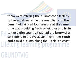 them were offering their unmatched fertility
to the squatters while the Anatolia, with the
benefit of living all four seasons at the same
time was providing fresh vegetables and fruits
to the entire country that had the luxury of a
springtime in the West, summer in the South
and a mild autumn along the Black Sea coast.
 