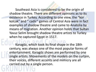 Southeast Asia is considered to be the origin of
shadow theatre. There are different opinions as to its
existence in Turkey. According to one view, the “kor
kolcak” and “ cadir” games of Central Asia were in fact
examples of shadow theatre and came to Anatolia by
means of migration. Another opinion holds that Sultan
Yavuz Selim brought shadow theatre artists to Turkey
when he captured Egypt in 1517.

    Karagöz, which took its final shape in the 18th
century, was always one of the most popular forms of
entertainment. Karagöz shows are performed by one
single artists. Movements of the models on the curtain,
their voices, different accents and mimicry are all
carried out by a single person.
 