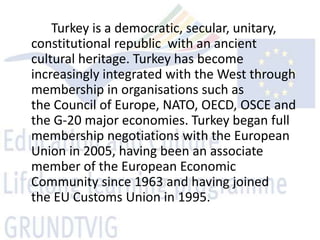 Turkey is a democratic, secular, unitary,
constitutional republic with an ancient
cultural heritage. Turkey has become
increasingly integrated with the West through
membership in organisations such as
the Council of Europe, NATO, OECD, OSCE and
the G-20 major economies. Turkey began full
membership negotiations with the European
Union in 2005, having been an associate
member of the European Economic
Community since 1963 and having joined
the EU Customs Union in 1995.
 