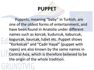 PUPPET
   Puppets, meaning “baby” in Turkish, are
one of the oldest forms of entertainment, and
have been found in Anatolia under different
names such as korcak, kudurcuk, kaburcuk,
kogurcak, kaurcak, lubet etc. Puppet shows
“Korkolcak” and “Cadir Hayal” (puppet with
ropes) are also known by the same names in
Central Asia, which is therefore believed to be
the origin of the whole tradition.
 