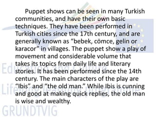 Puppet shows can be seen in many Turkish
communities, and have their own basic
techniques. They have been performed in
Turkish cities since the 17th century, and are
generally known as “bebek, cömce, gelin or
karacor” in villages. The puppet show a play of
movement and considerable volume that
takes its topics from daily life and literary
stories. It has been performed since the 14th
century. The main characters of the play are
“Ibis” and “the old man.” While Ibis is cunning
and good at making quick replies, the old man
is wise and wealthy.
 