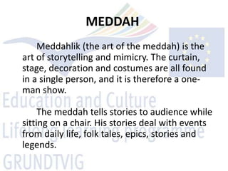 MEDDAH
    Meddahlik (the art of the meddah) is the
art of storytelling and mimicry. The curtain,
stage, decoration and costumes are all found
in a single person, and it is therefore a one-
man show.

     The meddah tells stories to audience while
sitting on a chair. His stories deal with events
from daily life, folk tales, epics, stories and
legends.
 
