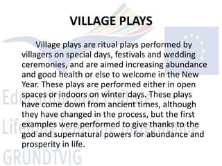 VILLAGE PLAYS
     Village plays are ritual plays performed by
villagers on special days, festivals and wedding
ceremonies, and are aimed increasing abundance
and good health or else to welcome in the New
Year. These plays are performed either in open
spaces or indoors on winter days. These plays
have come down from ancient times, although
they have changed in the process, but the first
examples were performed to give thanks to the
god and supernatural powers for abundance and
prosperity in life.
 