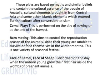 These plays are based on myths and similar beliefs
and contain the cultural essence of the people of
Anatolia, cultural elements brought in from Central
Asia and some other Islamic elements which entered
Turkish culture after conversion to Islam.
Cemal Play: This is performed on the day of sowing or
at the end of the harvest.

Ram mating: This aims to control the reproduction
season of the animals, since their young are unable to
survive or feed themselves in the winter months. This
is one variety of seasonal festival.

Face of Camel, Face of Sheep: Performed on the day
when the unborn young grow their first hair inside the
wombs of pregnant animals.
 