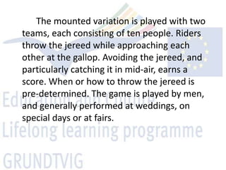 The mounted variation is played with two
teams, each consisting of ten people. Riders
throw the jereed while approaching each
other at the gallop. Avoiding the jereed, and
particularly catching it in mid-air, earns a
score. When or how to throw the jereed is
pre-determined. The game is played by men,
and generally performed at weddings, on
special days or at fairs.
 