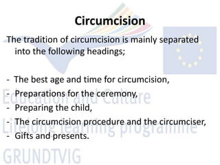 Circumcision
The tradition of circumcision is mainly separated
  into the following headings;

-   The best age and time for circumcision,
-   Preparations for the ceremony,
-   Preparing the child,
-   The circumcision procedure and the circumciser,
-   Gifts and presents.
 