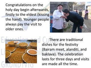 Congratulations on the
holy day begin afterwards,
firstly to the eldest (kissing
the hand). Younger people
always pay the visit to
older ones.

                             There are traditional
                        dishes for the festivity
                        (Bairam meet, alanditi, and
                        baklava). The celebration
                        lasts for three days and visits
                        are made all the time.
 