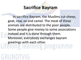 Sacrifice Bayram
    In sacrifice Bayram, the Muslims cut sheep,
goat, cow, ox and camel. The meat of these
animals are distributed to the poor people.
Some people give money to some associations
instead and it is done through them.
Moreover, everybody exchanges bayram
greetings with each other.
 