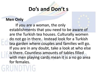 Do’s and Don’t s
Men Only
     If you are a woman, the only
 establishments that you need to be aware of
 are the Turkish tea houses. Culturally women
 do not go in there. Instead look for a Turkish
 tea garden where couples and families will go.
 If you are in any doubt, take a look at who else
 is there. Countless amounts of tables filled
 with men playing cards mean it is a no go area
 for females.
 