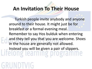 An Invitation To Their House
    Turkish people invite anybody and anyone
around to their house. It might just be for
breakfast or a formal evening meal.
Remember to say Hos bulduk when entering
and they tell you that you are welcome. Shoes
in the house are generally not allowed.
Instead you will be given a pair of slippers.
 