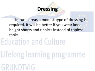 Dressing
   In rural areas a modest type of dressing is
required. It will be better if you wear knee-
height shorts and t-shirts instead of topless
tanks.
 