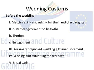Wedding Customs
Before the wedding
  I. Matchmaking and asking for the hand of a daughter
  II. a. Verbal agreement to betrothal
  b. Sherbet
  c. Engagement
  III. Koran-accompanied wedding gift announcement
  IV. Sending and exhibiting the trousseau
  V. Bridal bath
 