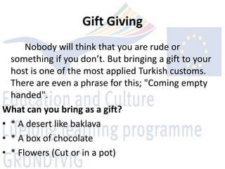 Gift Giving
      Nobody will think that you are rude or
  something if you don’t. But bringing a gift to your
  host is one of the most applied Turkish customs.
  There are even a phrase for this; "Coming empty
  handed".
What can you bring as a gift?
• * A desert like baklava
• * A box of chocolate
• * Flowers (Cut or in a pot)
 