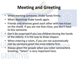 Meeting and Greeting
• When meeting someone, shake hands firmly.
• When departing shake hands again.
• Friends and relatives greet each other with two kisses
  on the cheek. If you are not that close, you don't have
  to kiss someone.
• Don’t be surprised if you see children kissing the hands
  of the elderly. It is the way to show respect.
• When entering a room, if you are not automatically
  met by someone greet the most elderly first.
• Always greet the people when you enter somewhere.
  Greeting; “Selam” is very important here.
 