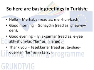 So here are basic greetings in Turkish;
• Hello = Merhaba (read as: mer-huh-bach),
• Good morning = Günaydın (read as: ghew-ny-
  den),
• Good evening = Iyi akşamlar (read as: e-yee
  akh-shum-lar, "lar" as in large) ,
• Thank you = Teşekkürler (read as: ta-shaq-
  quer-lar, "lar" as in Larry).
 