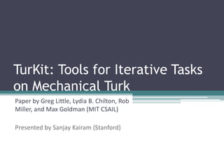 TurKit: Tools for Iterative Tasks on Mechanical Turk Paper by Greg Little, Lydia B. Chilton, Rob Miller, and Max Goldman (MIT CSAIL) Presented by Sanjay Kairam (Stanford) 