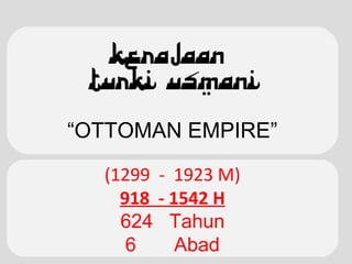 KERAJAAN
TURKI USMANI
“OTTOMAN EMPIRE”
Turky Usmani 1299 --> 1923 M
(1299 - 1923 M)
918 - 1542 H
624 Tahun
6 Abad
 