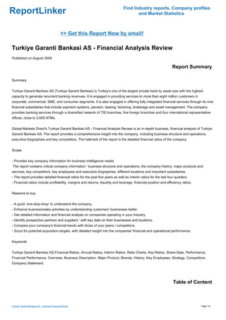 Find Industry reports, Company profiles
ReportLinker                                                                          and Market Statistics



                                              >> Get this Report Now by email!

Turkiye Garanti Bankasi AS - Financial Analysis Review
Published on August 2009

                                                                                                                  Report Summary

Summary


Turkiye Garanti Bankasi AS (Turkiye Garanti Bankasi) is Turkey's one of the largest private bank by asset size with the highest
capacity to generate recurrent banking revenues. It is engaged in providing services to more than eight million customers in
corporate, commercial, SME, and consumer segments. It is also engaged in offering fully integrated financial services through its nine
financial subsidiaries that include payment systems, pension, leasing, factoring, brokerage and asset management. The company
provides banking services through a diversified network of 730 branches, five foreign branches and four international representative
offices, close to 2,600 ATMs.


Global Markets Direct's Turkiye Garanti Bankasi AS - Financial Analysis Review is an in-depth business, financial analysis of Turkiye
Garanti Bankasi AS. The report provides a comprehensive insight into the company, including business structure and operations,
executive biographies and key competitors. The hallmark of the report is the detailed financial ratios of the company


Scope


- Provides key company information for business intelligence needs
The report contains critical company information ' business structure and operations, the company history, major products and
services, key competitors, key employees and executive biographies, different locations and important subsidiaries.
- The report provides detailed financial ratios for the past five years as well as interim ratios for the last four quarters.
- Financial ratios include profitability, margins and returns, liquidity and leverage, financial position and efficiency ratios.


Reasons to buy


- A quick 'one-stop-shop' to understand the company.
- Enhance business/sales activities by understanding customers' businesses better.
- Get detailed information and financial analysis on companies operating in your industry.
- Identify prospective partners and suppliers ' with key data on their businesses and locations.
- Compare your company's financial trends with those of your peers / competitors.
- Scout for potential acquisition targets, with detailed insight into the companies' financial and operational performance.


Keywords


Turkiye Garanti Bankasi AS,Financial Ratios, Annual Ratios, Interim Ratios, Ratio Charts, Key Ratios, Share Data, Performance,
Financial Performance, Overview, Business Description, Major Product, Brands, History, Key Employees, Strategy, Competitors,
Company Statement,




                                                                                                                  Table of Content



Turkiye Garanti Bankasi AS - Financial Analysis Review                                                                             Page 1/4
 