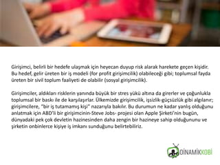 Girişimci, belirli bir hedefe ulaşmak için heyecan duyup risk alarak harekete geçen kişidir.
Bu hedef, gelir üreten bir iş modeli (for profit girişimcilik) olabileceği gibi; toplumsal fayda
üreten bir sivil toplum faaliyeti de olabilir (sosyal girişimcilik).
Girişimciler, aldıkları risklerin yanında büyük bir stres yükü altına da girerler ve çoğunlukla
toplumsal bir baskı ile de karşılaşırlar. Ülkemizde girişimcilik, işsizlik-güçsüzlük gibi algılanır;
girişimcilere, “bir iş tutamamış kişi” nazarıyla bakılır. Bu durumun ne kadar yanlış olduğunu
anlatmak için ABD’li bir girişimcinin-Steve Jobs- projesi olan Apple Şirketi’nin bugün,
dünyadaki pek çok devletin hazinesinden daha zengin bir hazineye sahip olduğununu ve
şirketin onbinlerce kişiye iş imkanı sunduğunu belirtebiliriz.
 