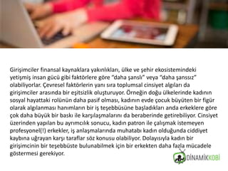 Girişimciler finansal kaynaklara yakınlıkları, ülke ve şehir ekosistemindeki
yetişmiş insan gücü gibi faktörlere göre “daha şanslı” veya “daha şanssız”
olabiliyorlar. Çevresel faktörlerin yanı sıra toplumsal cinsiyet algıları da
girişimciler arasında bir eşitsizlik oluşturuyor. Örneğin doğu ülkelerinde kadının
sosyal hayattaki rolünün daha pasif olması, kadının evde çocuk büyüten bir figür
olarak algılanması hanımların bir iş teşebbüsüne başladıkları anda erkeklere göre
çok daha büyük bir baskı ile karşılaşmalarını da beraberinde getirebiliyor. Cinsiyet
üzerinden yapılan bu ayrımcılık sonucu, kadın patron ile çalışmak istemeyen
profesyonel(!) erkekler, iş anlaşmalarında muhatabı kadın olduğunda ciddiyet
kaybına uğrayan karşı taraflar söz konusu olabiliyor. Dolayısıyla kadın bir
girişimcinin bir teşebbüste bulunabilmek için bir erkekten daha fazla mücadele
göstermesi gerekiyor.
 