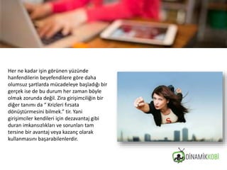 Her ne kadar işin görünen yüzünde
hanfendilerin beyefendilere göre daha
olumsuz şartlarda mücadeleye başladığı bir
gerçek ise de bu durum her zaman böyle
olmak zorunda değil. Zira girişimciliğin bir
diğer tanımı da “ Krizleri fırsata
dönüştürmesini bilmek.” tir. Yani
girişimciler kendileri için dezavantaj gibi
duran imkansızlıkları ve sorunları tam
tersine bir avantaj veya kazanç olarak
kullanmasını başarabilenlerdir.
 