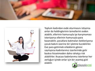 Toplum kadından evde oturmasını istiyorsa
onlar da holdinglerinin temellerini evden
atabilir, ellerinin hamuruyla işe karışmaması
isteniyorsa ellerinin hamuruyla para
kazanabilir, çocuklara bakmaları bekleniyorsa
çocuk bakım üzerine bir işletme kurabilirler.
Eve para getirmek erkeklerin görevi
sayılıyorsa kadınlarımız üzerlerinde gelir
baskısı hissetmeden daha rahatça risk
alabilirler. Kısacası kadınlarımız isterlerse her
zorluğun içinde onlar için bir avantaj gizli
olabilir.
 