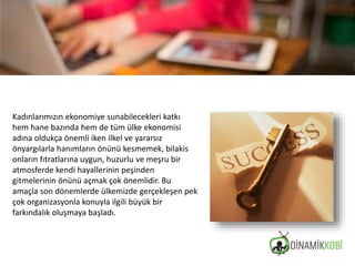 Kadınlarımızın ekonomiye sunabilecekleri katkı
hem hane bazında hem de tüm ülke ekonomisi
adına oldukça önemli iken ilkel ve yararsız
önyargılarla hanımların önünü kesmemek, bilakis
onların fıtratlarına uygun, huzurlu ve meşru bir
atmosferde kendi hayallerinin peşinden
gitmelerinin önünü açmak çok önemlidir. Bu
amaçla son dönemlerde ülkemizde gerçekleşen pek
çok organizasyonla konuyla ilgili büyük bir
farkındalık oluşmaya başladı.
 