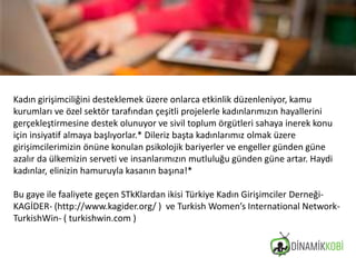 Kadın girişimciliğini desteklemek üzere onlarca etkinlik düzenleniyor, kamu
kurumları ve özel sektör tarafından çeşitli projelerle kadınlarımızın hayallerini
gerçekleştirmesine destek olunuyor ve sivil toplum örgütleri sahaya inerek konu
için insiyatif almaya başlıyorlar.* Dileriz başta kadınlarımız olmak üzere
girişimcilerimizin önüne konulan psikolojik bariyerler ve engeller günden güne
azalır da ülkemizin serveti ve insanlarımızın mutluluğu günden güne artar. Haydi
kadınlar, elinizin hamuruyla kasanın başına!*
Bu gaye ile faaliyete geçen STkKlardan ikisi Türkiye Kadın Girişimciler Derneği-
KAGİDER- (http://www.kagider.org/ ) ve Turkish Women’s International Network-
TurkishWin- ( turkishwin.com )
 
