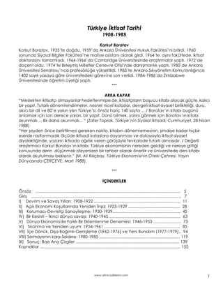 Türkiye ktisat Tarihi
                                                                   1 9 0 8 -1 9 8 5

                                          Korkut Boratav
Korkut Boratav, 1935 te do du. 1959 da Ankara Üniversitesi Hukuk Fakültesi ni bitirdi. 1960
sonunda Siyasal Bilgiler Fakültesi ne maliye asistan olarak girdi. 1964 te, ayn fakültede, iktisat
doktoras n tamamlad . 1964-1966 da Cambridge Üniversitesinde ara t rmalar yapt . 1972 de
doçent oldu. 1974 te Birle mi Milletler Cenevre Ofisi nde dan manl k yapt . 1980 de Ankara
Üniversitesi Senatosu nca profesörlü e yükseltildi. 1983 te Ankara S k yönetim Komutanl nca
1402 say l yasaya göre üniversitedeki görevine son verildi. 1984-1986 da Zimbabwe
Üniversitesinde ö retim üyeli i yapt .
                                                 ***

                                                ARKA KAPAK
 Meslekten iktisatç olmayanlar hedeflenmi se de, iktisatç lar n ba ucu kitab olacak güçte, kal c
bir yap t. Tutarl dönemlendirmeler, nesnel nicel k staslar, dengeli iktisat-siyaset birlikteli i, duru,
ak c bir dil ve 80 e yak n y l n Türkiye si, önsöz hariç 140 sayfa ... / Boratav n kitab bugünü
anlamak için son derece yarar , bir yap t. Dünü bilmek, yar n görmek için Boratav n kitab
okunmal ... Bir daha okunmal ... (Zafer Toprak, Türkiye nin Siyasal ktisad ; Cumhuriyet, 28 Nisan
1988)
 Her eyden önce belirtilmesi gereken nokta, kitab n döneml emesinin, imdiye kadar hiçbir
eserde rastlanmad k ölçüde iktisadi k staslara dayanmas ve dolay s yla iktisat-siyaset
diyalekti inde, yazar n iktisada a rl k veren görü üyle fevkalade tutarl olmas d r. / De erli
ara t rmac Korkut Boratav n kitab , Türkiye ekonomisinin nereden geldi i ve nereye gitti i
konusunda derin dü ünmek isteyenlere bir rehber olarak önerilir ve üniversitede ders kitab
olarak okutulmas beklenir. (M. Ali K l çbay, Türkiye Ekonomisinin Öteki Çehresi, Yay n
Dünyas nda ÇERÇEVE, Mart 1988).

                                                                           ***

                                                                    Ç NDEK LER

Önsöz .............................................................................................................................. 5
Giri .................................................................................................................................. 7
I) Devrim ve Sava Y llar : 1908-1922 ........................................................................... 11
II) Aç k Ekonomi Ko ullar nda Yeniden n a: 1923-1929 ............................................. 28
III) Korumac -Devletçi Sanayile me: 1930-1939........................................................... 45
IV) Bir Kesinti kinci dünya sava : 1940-1945 .............................................................. 63
V) Dünya Ekonomisi ile Farkl Bir Eklemlenme Denemesi: 1946-1953 ........................ 73
VI) T kanma ve Yeniden uyum: 1954-1961 .................................................................. 85
VII) çe Dönük, D a Ba ml Geni leme (1962-1976) ve Yeni Bunal m (1977-1979).. 94
VIII) Sermayenin kar Sald r s : 1980-1985 ...................................................................... 119
IX) Sonuç: Baz Ana Çizgiler .......................................................................................... 139
Kaynaklar .......................................................................................................................... 152




                                                             www.altinicizdiklerim.com                                                      1
 