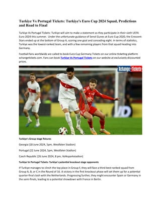 Turkiye Vs Portugal Tickets: Turkiye's Euro Cup 2024 Squad, Predictions
and Road to Final
Turkiye Vs Portugal Tickets: Turkiye will aim to make a statement as they participate in their sixth UEFA
Euro 2024 this summer. Under the unfortunate guidance of Senol Gunes at Euro Cup 2020, the Crescent-
Stars ended up at the bottom of Group A, scoring one goal and conceding eight. In terms of statistics,
Turkiye was the lowest-ranked team, and with a few remaining players from that squad heading into
Germany.
Football fans worldwide are called to book Euro Cup Germany Tickets on our online ticketing platform
xchangetickets.com. Fans can book Turkiye Vs Portugal Tickets on our website at exclusively discounted
prices.
Turkiye's Group stage fixtures
Georgia (18 June 2024, 5pm, Westfalen Stadion)
Portugal (22 June 2024, 5pm, Westfalen Stadion)
Czech Republic (26 June 2024, 8 pm, Volksparkstadion)
Turkiye Vs Portugal Tickets: Turkiye's potential knockout stage opponents
If Turkiye manages to clinch the top place in Group F, they will face a third-best-ranked squad from
Group A, B, or C in the Round of 16. A victory in the first knockout phase will set them up for a potential
quarter-final clash with the Netherlands. Progressing further, they might encounter Spain or Germany in
the semi-finals, leading to a potential showdown with France in Berlin.
 