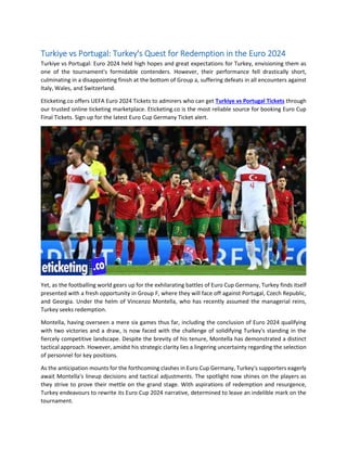 Turkiye vs Portugal: Turkey's Quest for Redemption in the Euro 2024
Turkiye vs Portugal: Euro 2024 held high hopes and great expectations for Turkey, envisioning them as
one of the tournament's formidable contenders. However, their performance fell drastically short,
culminating in a disappointing finish at the bottom of Group a, suffering defeats in all encounters against
Italy, Wales, and Switzerland.
Eticketing.co offers UEFA Euro 2024 Tickets to admirers who can get Turkiye vs Portugal Tickets through
our trusted online ticketing marketplace. Eticketing.co is the most reliable source for booking Euro Cup
Final Tickets. Sign up for the latest Euro Cup Germany Ticket alert.
Yet, as the footballing world gears up for the exhilarating battles of Euro Cup Germany, Turkey finds itself
presented with a fresh opportunity in Group F, where they will face off against Portugal, Czech Republic,
and Georgia. Under the helm of Vincenzo Montella, who has recently assumed the managerial reins,
Turkey seeks redemption.
Montella, having overseen a mere six games thus far, including the conclusion of Euro 2024 qualifying
with two victories and a draw, is now faced with the challenge of solidifying Turkey's standing in the
fiercely competitive landscape. Despite the brevity of his tenure, Montella has demonstrated a distinct
tactical approach. However, amidst his strategic clarity lies a lingering uncertainty regarding the selection
of personnel for key positions.
As the anticipation mounts for the forthcoming clashes in Euro Cup Germany, Turkey's supporters eagerly
await Montella's lineup decisions and tactical adjustments. The spotlight now shines on the players as
they strive to prove their mettle on the grand stage. With aspirations of redemption and resurgence,
Turkey endeavours to rewrite its Euro Cup 2024 narrative, determined to leave an indelible mark on the
tournament.
 