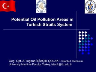 Potential Oil Pollution Areas in
Turkish Straits System

Ocg. Cpt. A.Tuğsan İŞİAÇIK ÇOLAK¹- Istanbul Technicial
University Maritime Faculty, Turkey, isiacik@itu.edu.tr

 