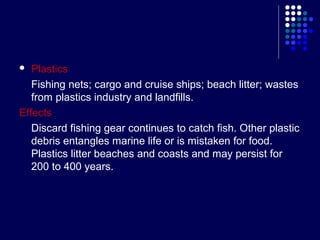 Plastics
Fishing nets; cargo and cruise ships; beach litter; wastes
from plastics industry and landfills.
Effects
Discard fishing gear continues to catch fish. Other plastic
debris entangles marine life or is mistaken for food.
Plastics litter beaches and coasts and may persist for
200 to 400 years.


 